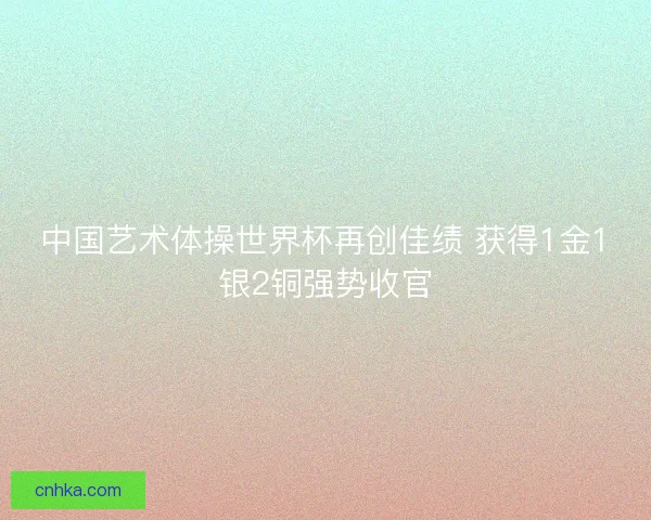 中国艺术体操世界杯再创佳绩 获得1金1银2铜强势收官