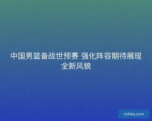 中国男篮备战世预赛 强化阵容期待展现全新风貌