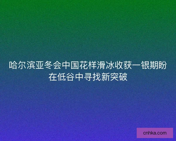 哈尔滨亚冬会中国花样滑冰收获一银期盼在低谷中寻找新突破