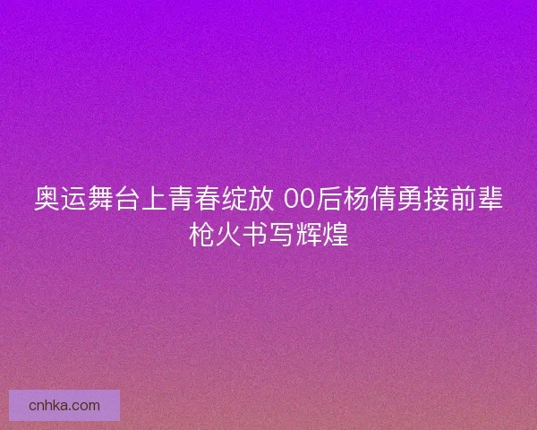 奥运舞台上青春绽放 00后杨倩勇接前辈枪火书写辉煌 奥运舞台上青春绽放 00后杨倩勇接前辈枪火书写辉煌