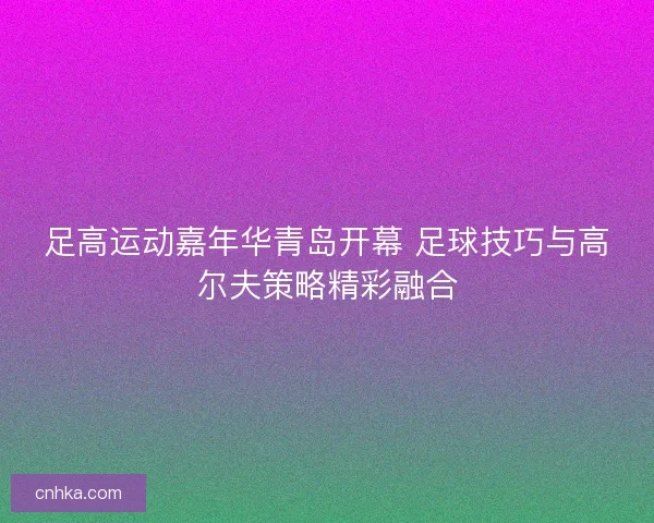 足高运动嘉年华青岛开幕 足球技巧与高尔夫策略精彩融合 足高运动嘉年华青岛开幕 足球技巧与高尔夫策略精彩融合