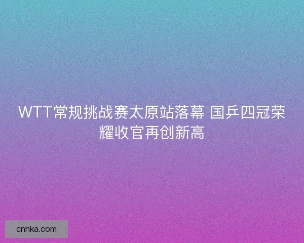 WTT常规挑战赛太原站落幕 国乒四冠荣耀收官再创新高