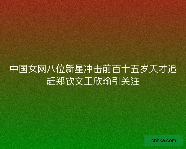 中国女网八位新星冲击前百十五岁天才追赶郑钦文王欣瑜引关注