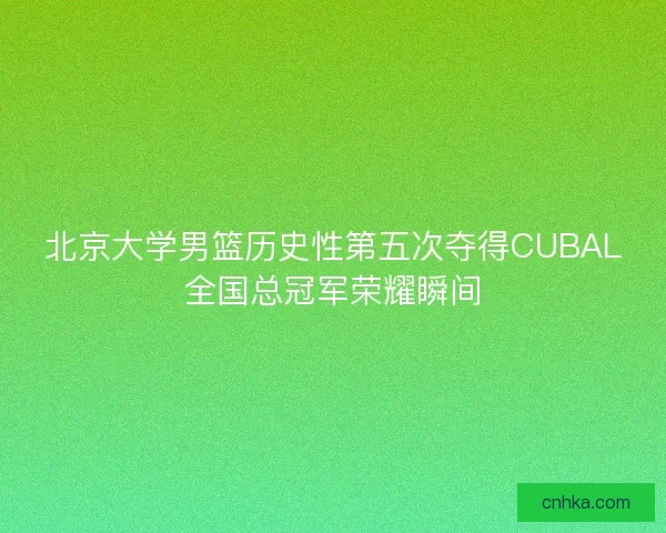 北京大学男篮历史性第五次夺得CUBAL全国总冠军荣耀瞬间