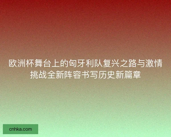 欧洲杯舞台上的匈牙利队复兴之路与激情挑战全新阵容书写历史新篇章