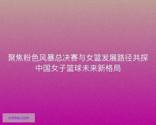聚焦粉色风暴总决赛与女篮发展路径共探中国女子篮球未来新格局 聚焦粉色风暴总决赛与女篮发展路径共探中国女子篮球未来新格局