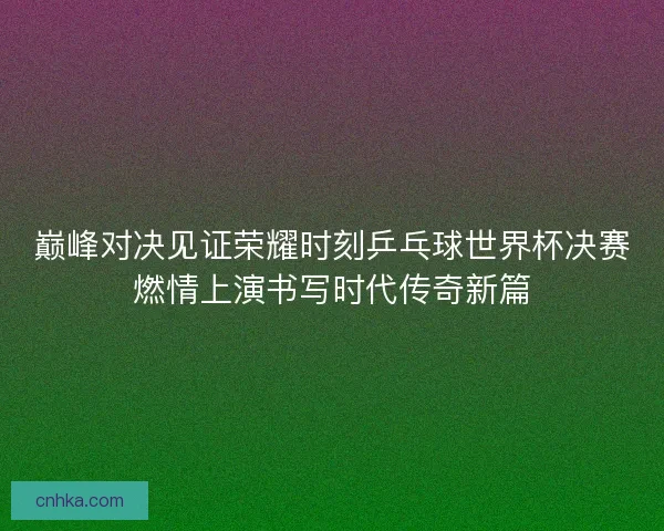 巅峰对决见证荣耀时刻乒乓球世界杯决赛燃情上演书写时代传奇新篇