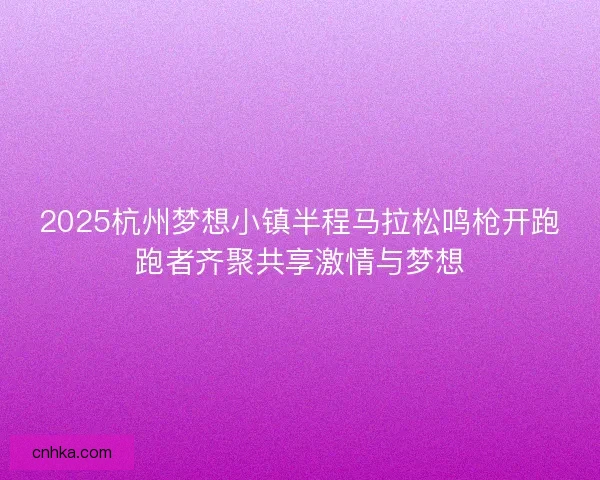 2025杭州梦想小镇半程马拉松鸣枪开跑跑者齐聚共享激情与梦想 2025杭州梦想小镇半程马拉松鸣枪开跑跑者齐聚共享激情与梦想