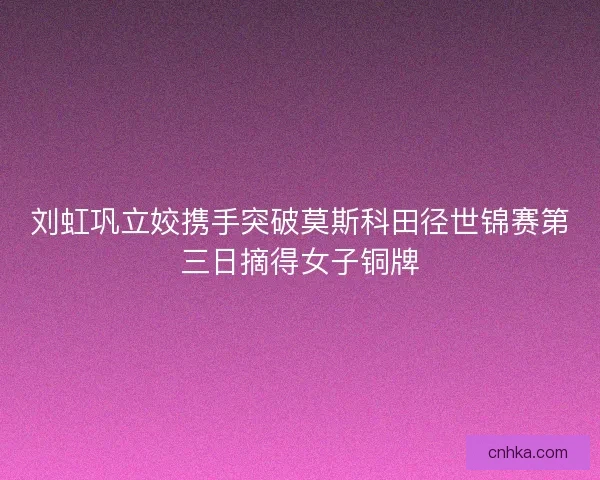 刘虹巩立姣携手突破莫斯科田径世锦赛第三日摘得女子铜牌