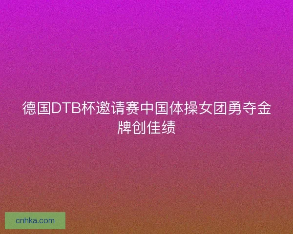 德国DTB杯邀请赛中国体操女团勇夺金牌创佳绩