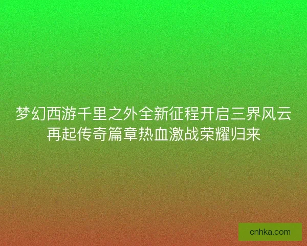 梦幻西游千里之外全新征程开启三界风云再起传奇篇章热血激战荣耀归来 梦幻西游千里之外全新征程开启三界风云再起传奇篇章热血激战荣耀归来