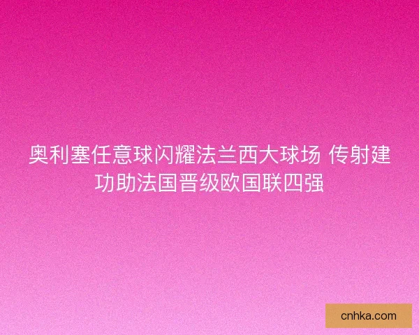 奥利塞任意球闪耀法兰西大球场 传射建功助法国晋级欧国联四强 奥利塞任意球闪耀法兰西大球场 传射建功助法国晋级欧国联四强