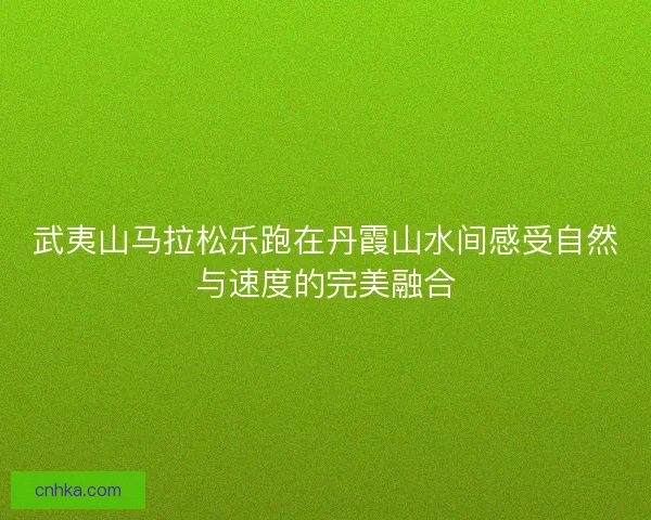武夷山马拉松乐跑在丹霞山水间感受自然与速度的完美融合 武夷山马拉松乐跑在丹霞山水间感受自然与速度的完美融合